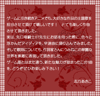 ゲームに引き続きアニメでも、大好きな作品の主題歌を担当させて頂けて嬉しいです!とても楽しく作曲させて頂きました。実は、先日竜騎士07先生にお話を伺った際に、色々と浮かんだアイディアを、早速曲に盛り込んでみました。そして歌詞についても、作詞家さんにうみねこの華麗な世界を素敵に表現して頂きました。ゲーム版とはまた違う、新たな魅力が詰まったこの1曲を、どうぞぜひお楽しみ下さい! 志方あきこ